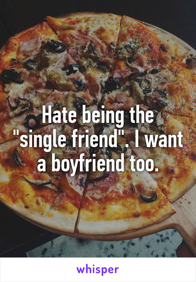Hate being the "single friend". I want a boyfriend too.