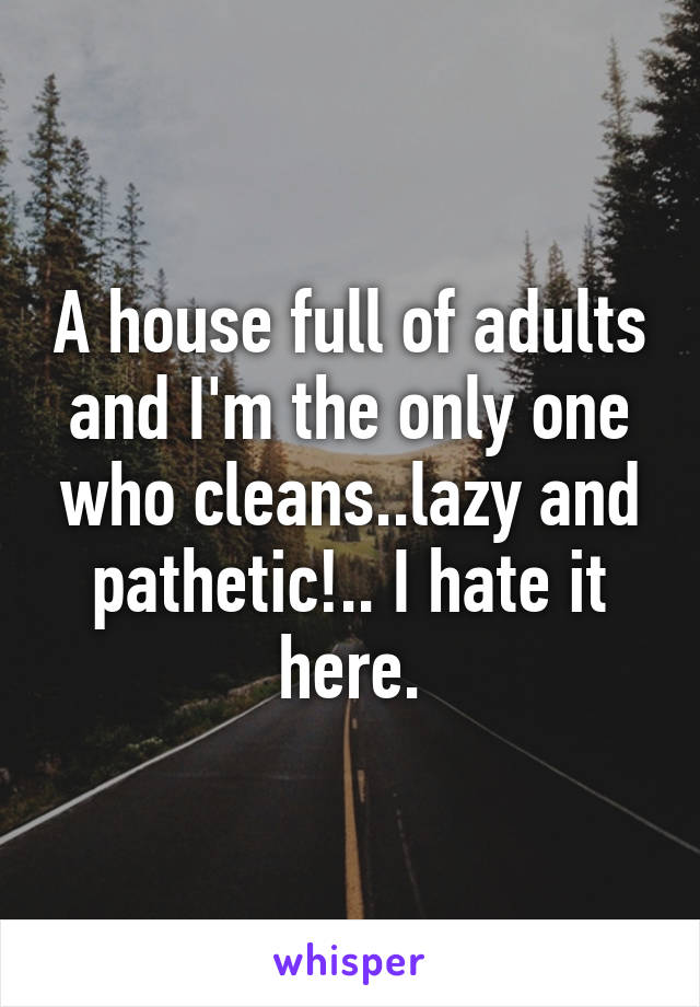A house full of adults and I'm the only one who cleans..lazy and pathetic!.. I hate it here.