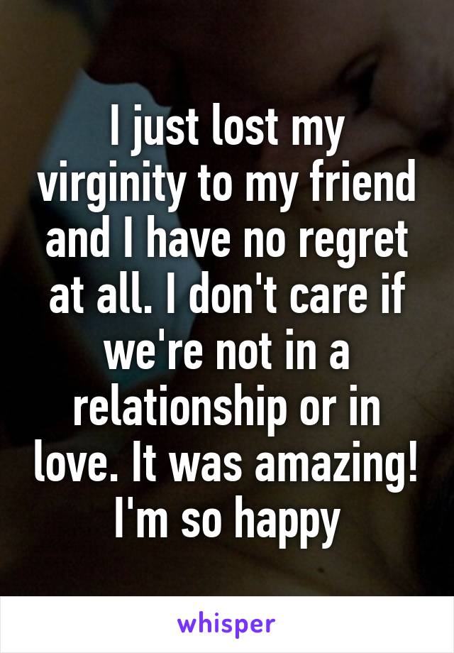I just lost my virginity to my friend and I have no regret at all. I don't care if we're not in a relationship or in love. It was amazing! I'm so happy