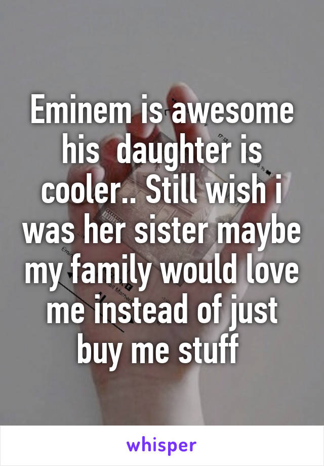 Eminem is awesome his  daughter is cooler.. Still wish i was her sister maybe my family would love me instead of just buy me stuff 