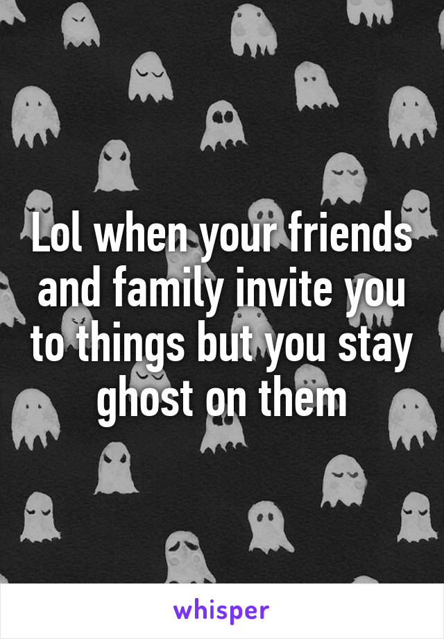 Lol when your friends and family invite you to things but you stay ghost on them