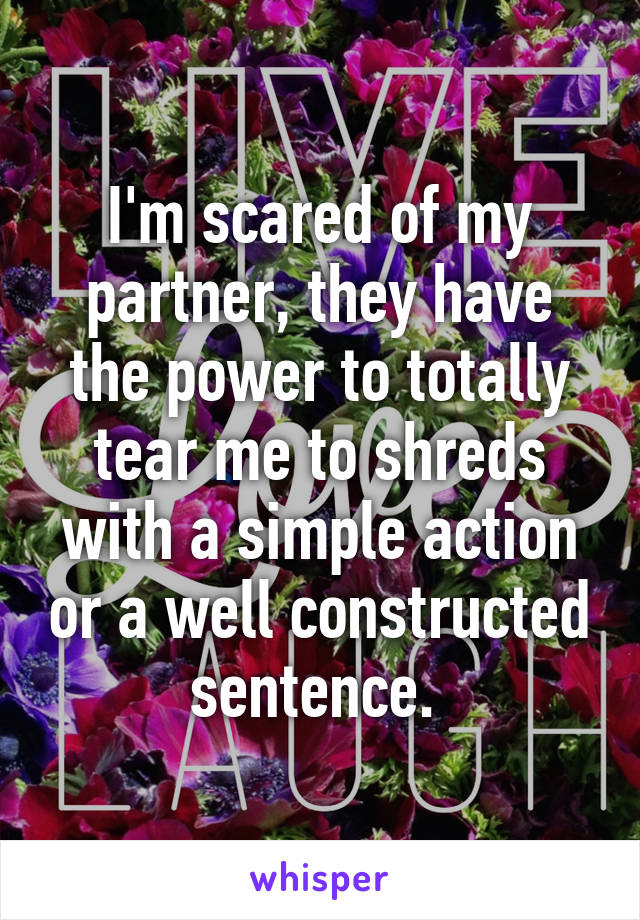 I'm scared of my partner, they have the power to totally tear me to shreds with a simple action or a well constructed sentence. 