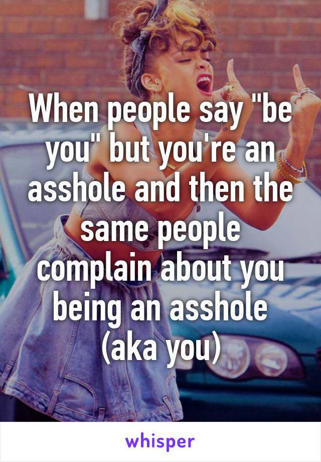 When people say "be you" but you're an asshole and then the same people complain about you being an asshole (aka you)