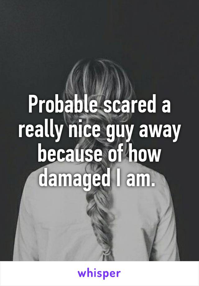 Probable scared a really nice guy away because of how damaged I am. 