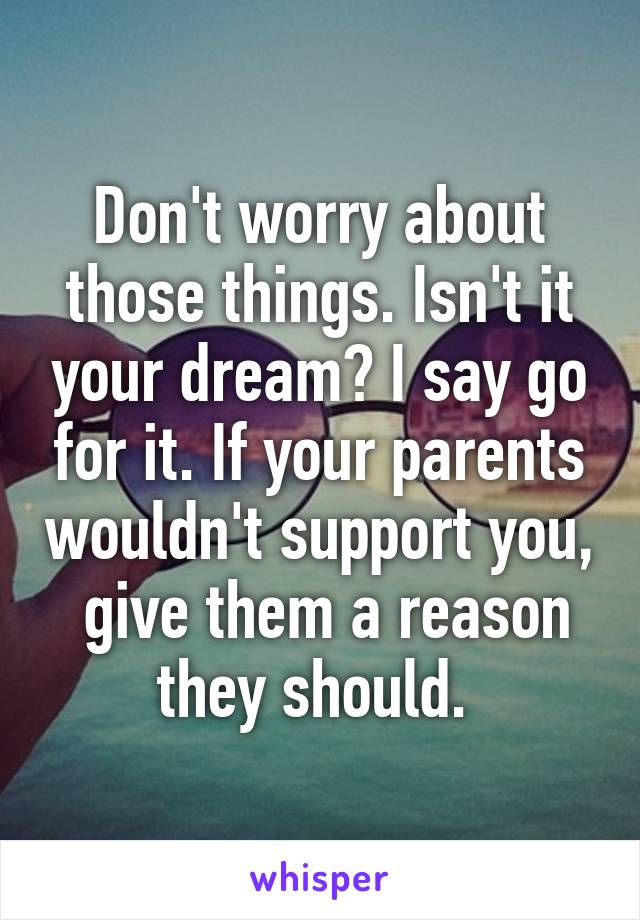 Don't worry about those things. Isn't it your dream? I say go for it. If your parents wouldn't support you,  give them a reason they should. 