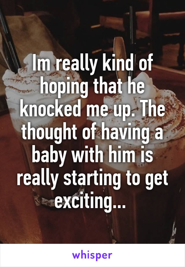 Im really kind of hoping that he knocked me up. The thought of having a baby with him is really starting to get exciting... 