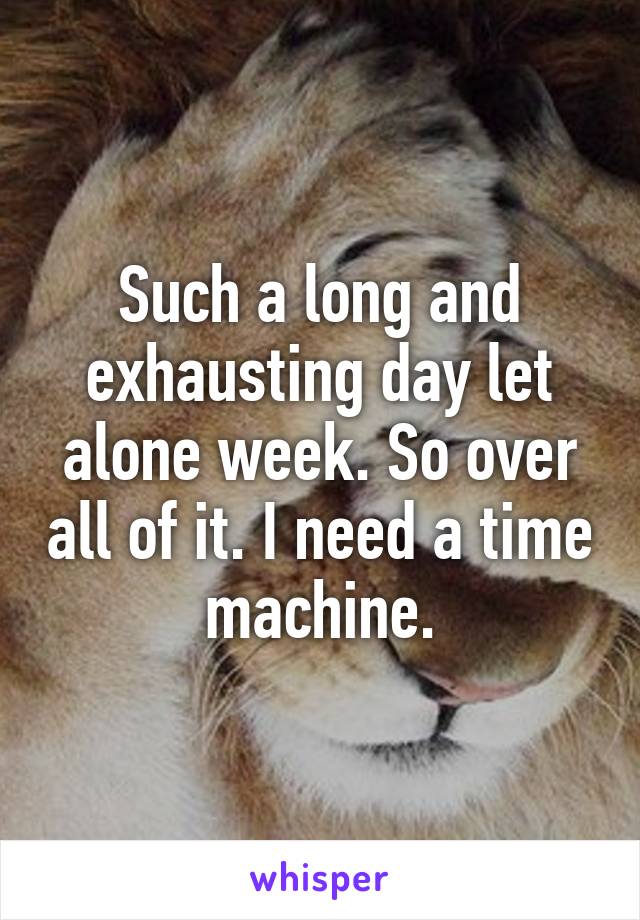 Such a long and exhausting day let alone week. So over all of it. I need a time machine.
