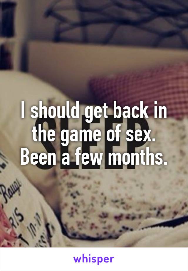 I should get back in the game of sex. Been a few months.