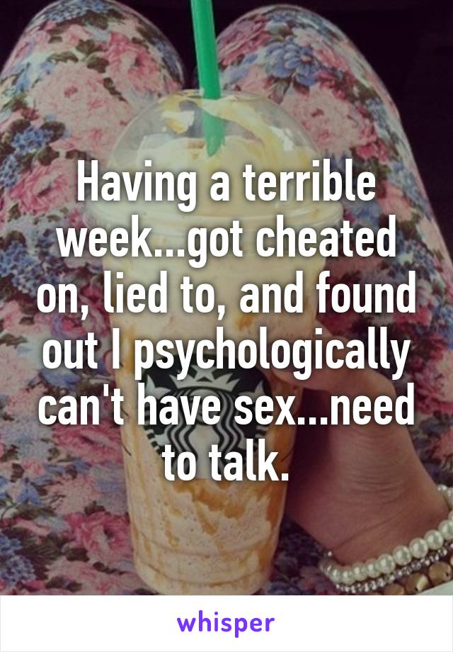 Having a terrible week...got cheated on, lied to, and found out I psychologically can't have sex...need to talk.