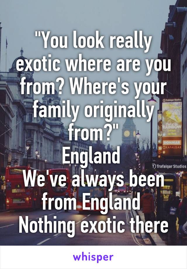 "You look really exotic where are you from? Where's your family originally from?"
England 
We've always been from England 
Nothing exotic there