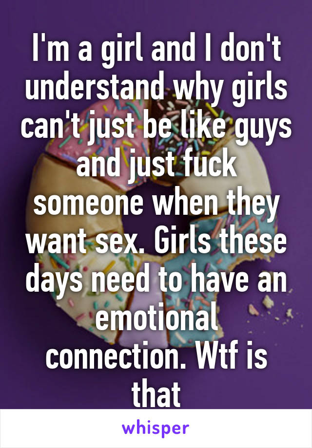 I'm a girl and I don't understand why girls can't just be like guys and just fuck someone when they want sex. Girls these days need to have an emotional connection. Wtf is that