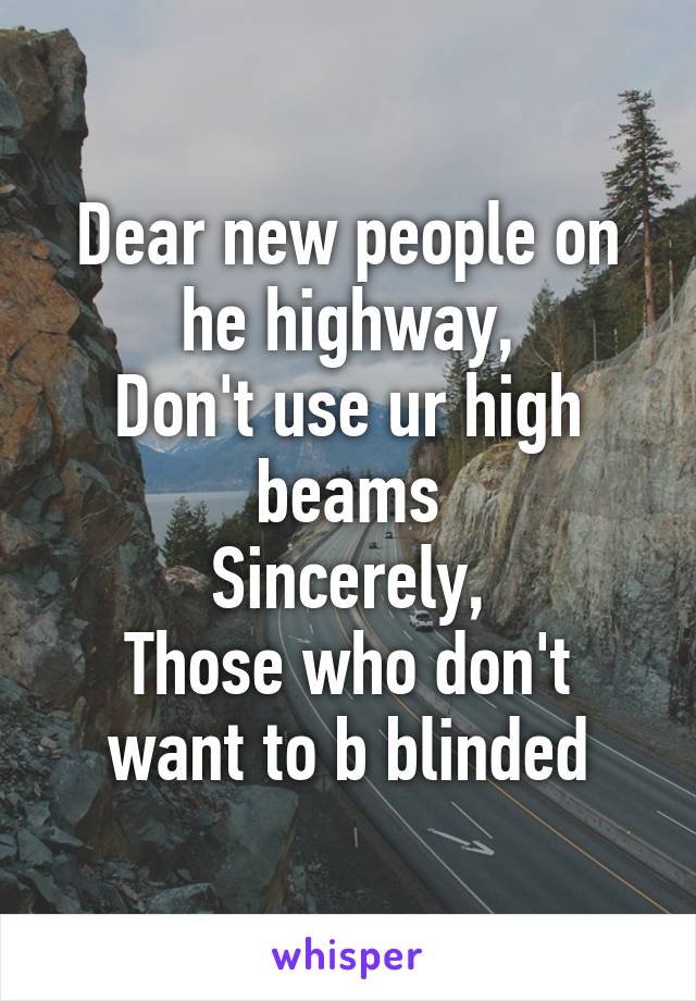 Dear new people on he highway,
Don't use ur high beams
Sincerely,
Those who don't want to b blinded
