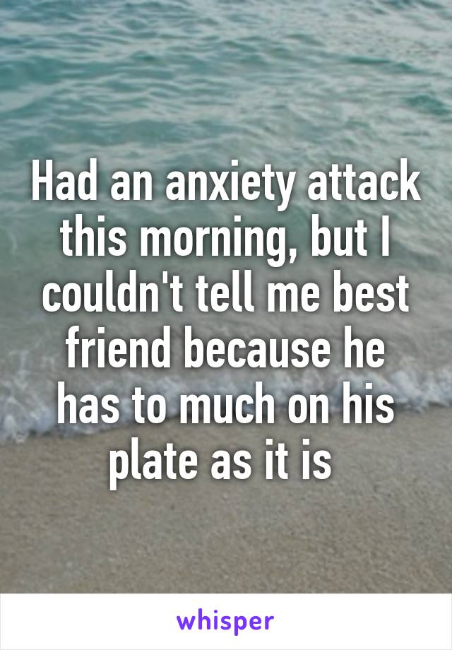 Had an anxiety attack this morning, but I couldn't tell me best friend because he has to much on his plate as it is 