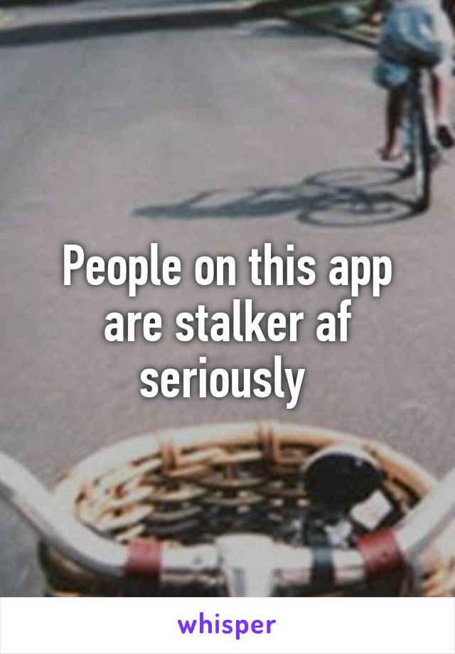 People on this app are stalker af seriously 