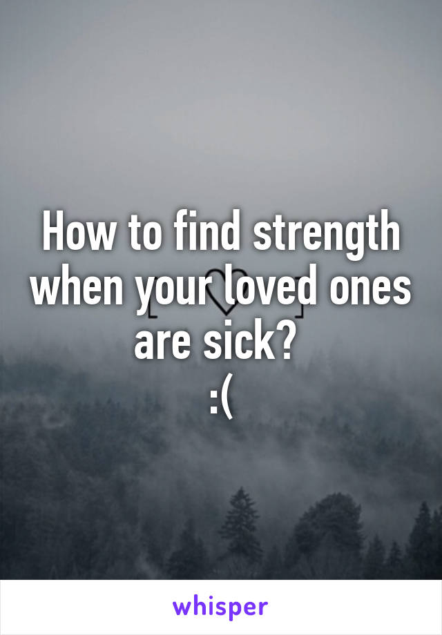 How to find strength when your loved ones are sick? 
:(