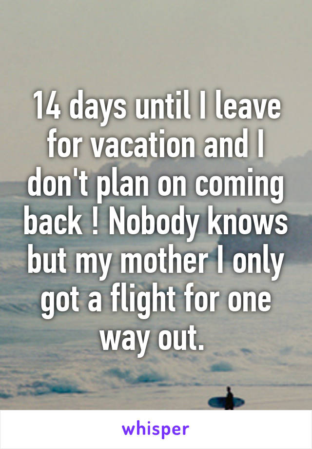 14 days until I leave for vacation and I don't plan on coming back ! Nobody knows but my mother I only got a flight for one way out. 