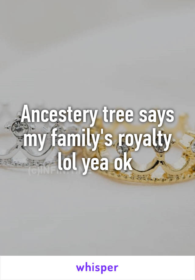 Ancestery tree says my family's royalty lol yea ok 