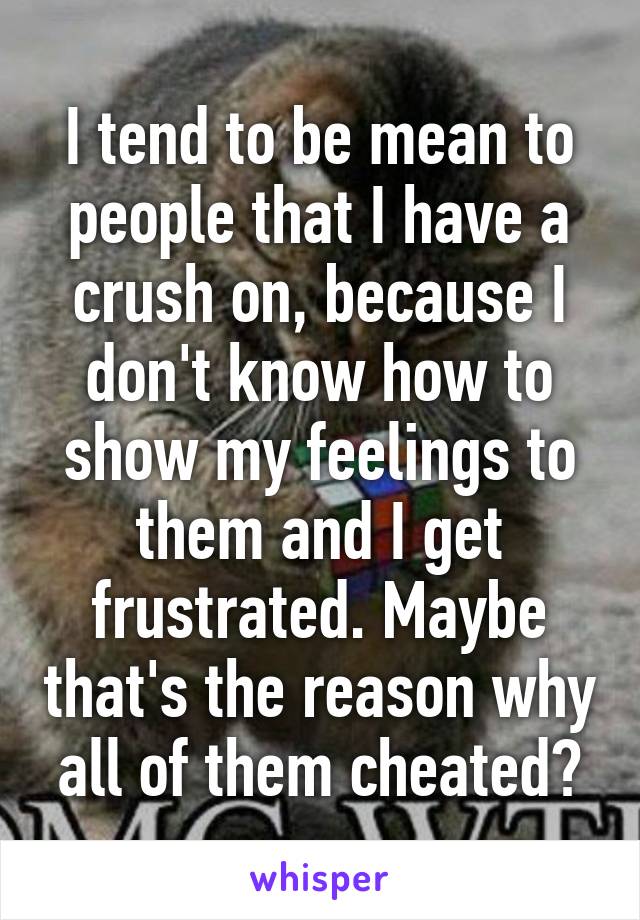 I tend to be mean to people that I have a crush on, because I don't know how to show my feelings to them and I get frustrated. Maybe that's the reason why all of them cheated?