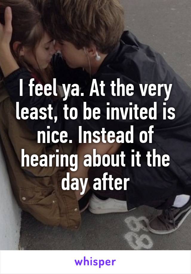 I feel ya. At the very least, to be invited is nice. Instead of hearing about it the day after