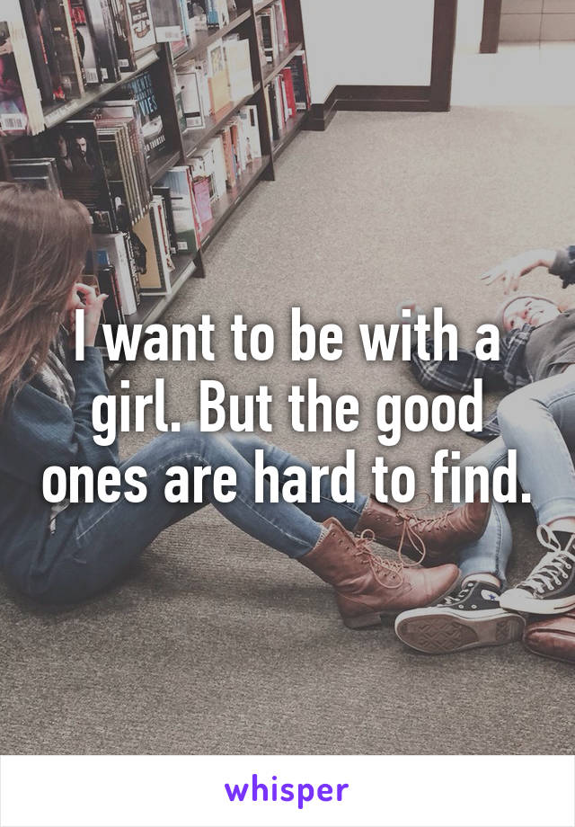 I want to be with a girl. But the good ones are hard to find.
