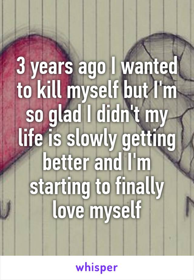 3 years ago I wanted to kill myself but I'm so glad I didn't my life is slowly getting better and I'm starting to finally love myself