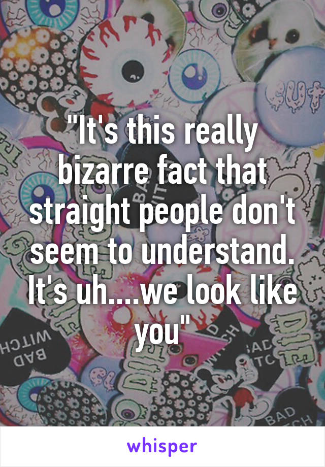 "It's this really bizarre fact that straight people don't seem to understand. It's uh....we look like you"