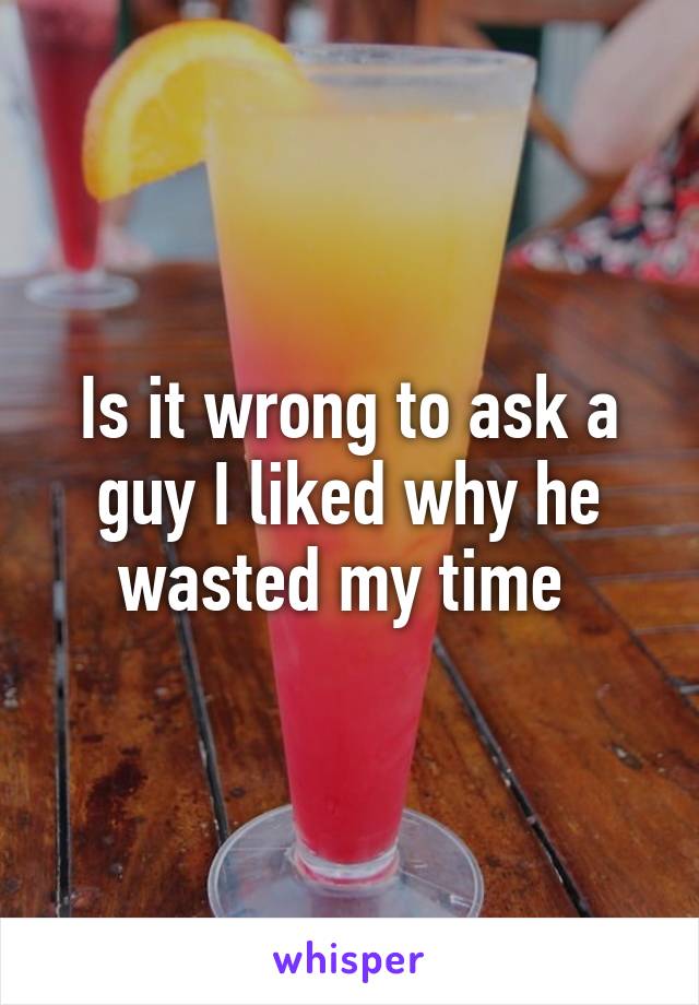 Is it wrong to ask a guy I liked why he wasted my time 