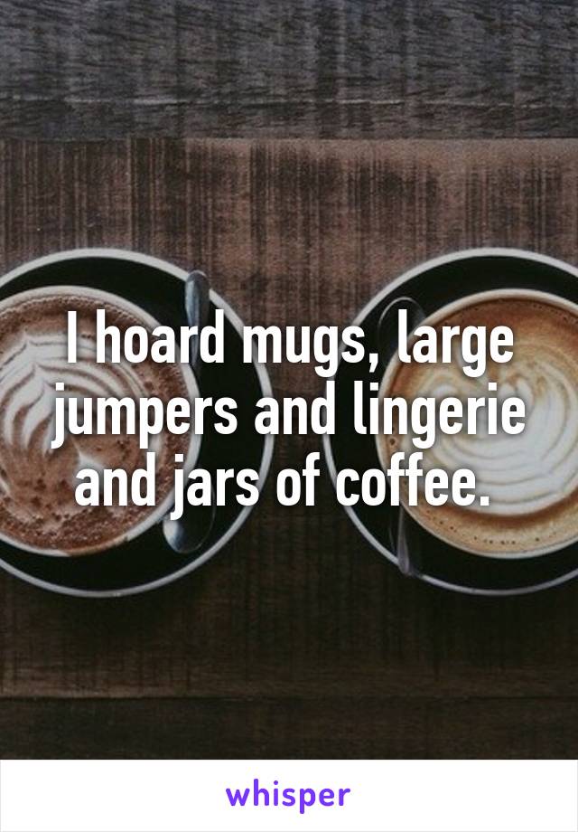 I hoard mugs, large jumpers and lingerie and jars of coffee. 