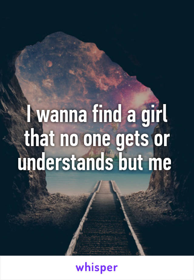 I wanna find a girl that no one gets or understands but me 