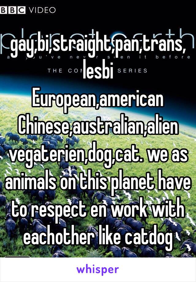 gay,bi,straight,pan,trans,
lesbi
European,american
Chinese,australian,alien 
vegaterien,dog,cat. we as animals on this planet have to respect en work with eachother like catdog 
