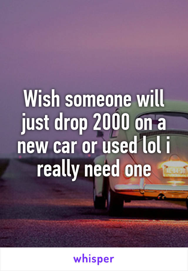 Wish someone will just drop 2000 on a new car or used lol i really need one