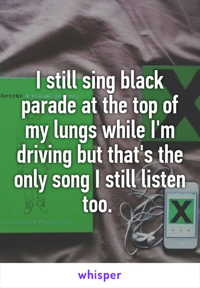 I still sing black parade at the top of my lungs while I'm driving but that's the only song I still listen too. 