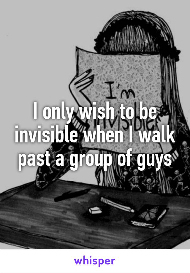 I only wish to be invisible when I walk past a group of guys