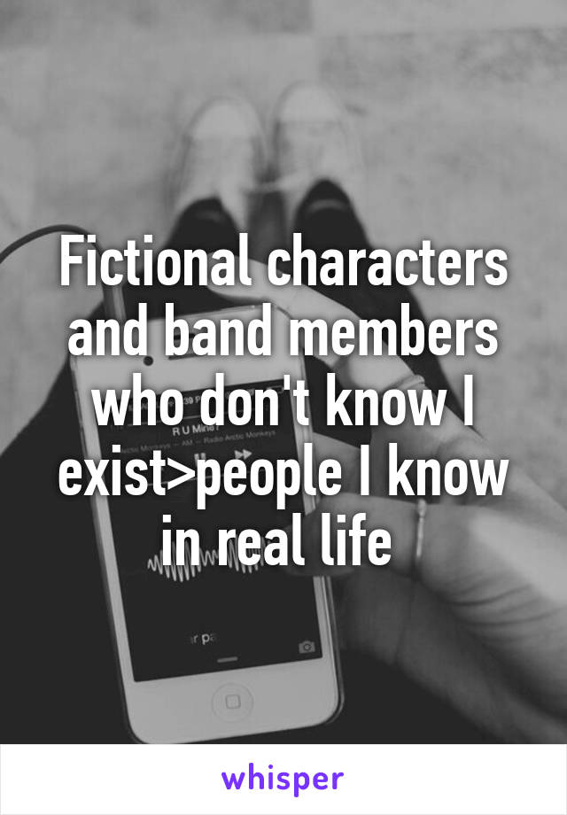 Fictional characters and band members who don't know I exist>people I know in real life 