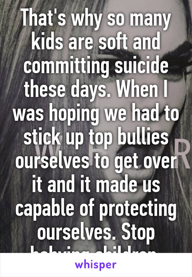 That's why so many kids are soft and committing suicide these days. When I was hoping we had to stick up top bullies ourselves to get over it and it made us capable of protecting ourselves. Stop babying children.