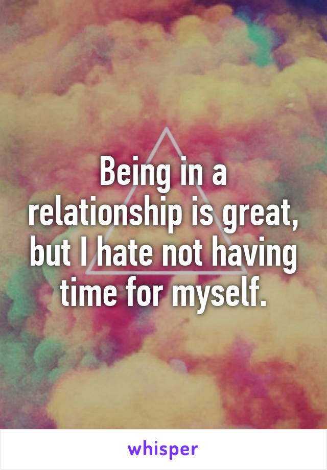 Being in a relationship is great, but I hate not having time for myself.