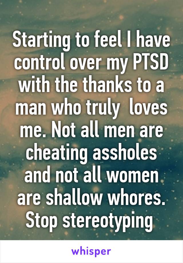 Starting to feel I have control over my PTSD with the thanks to a man who truly  loves me. Not all men are cheating assholes and not all women are shallow whores. Stop stereotyping 
