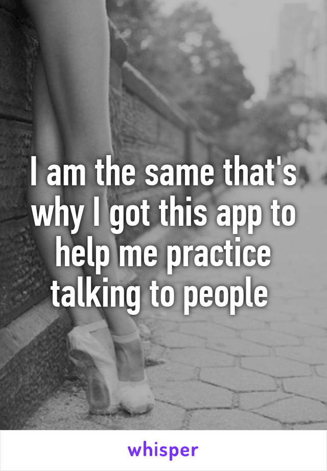 I am the same that's why I got this app to help me practice talking to people 