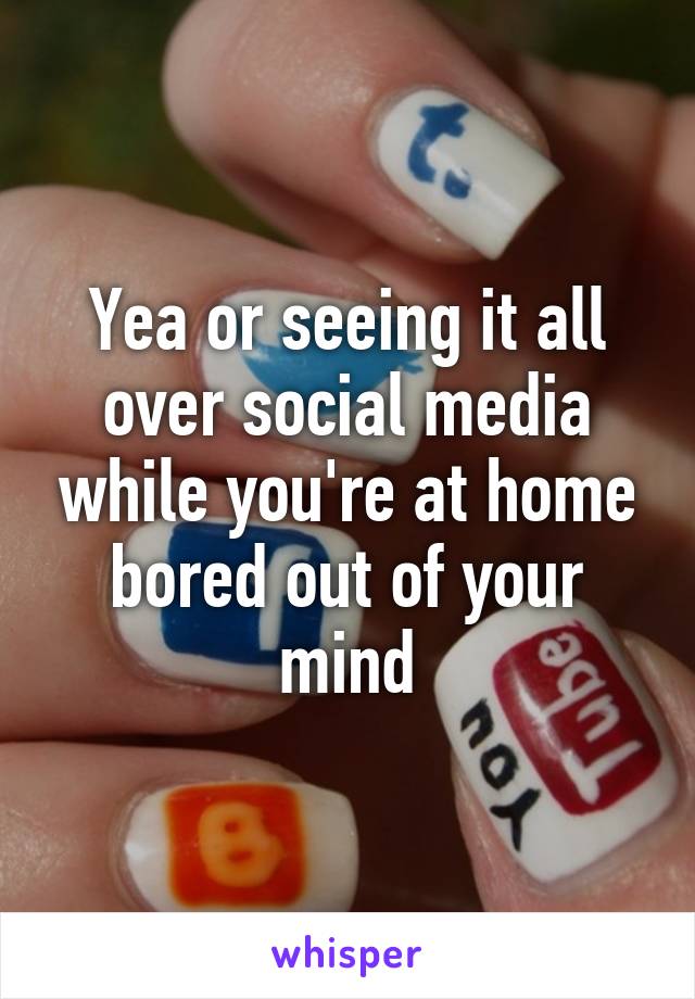 Yea or seeing it all over social media while you're at home bored out of your mind