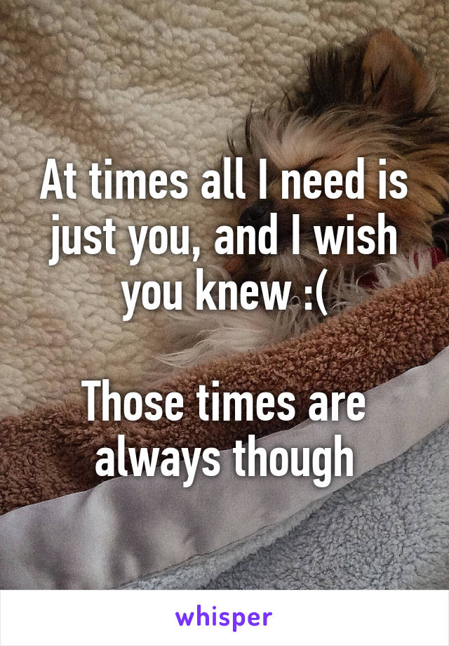 At times all I need is just you, and I wish you knew :(

Those times are always though