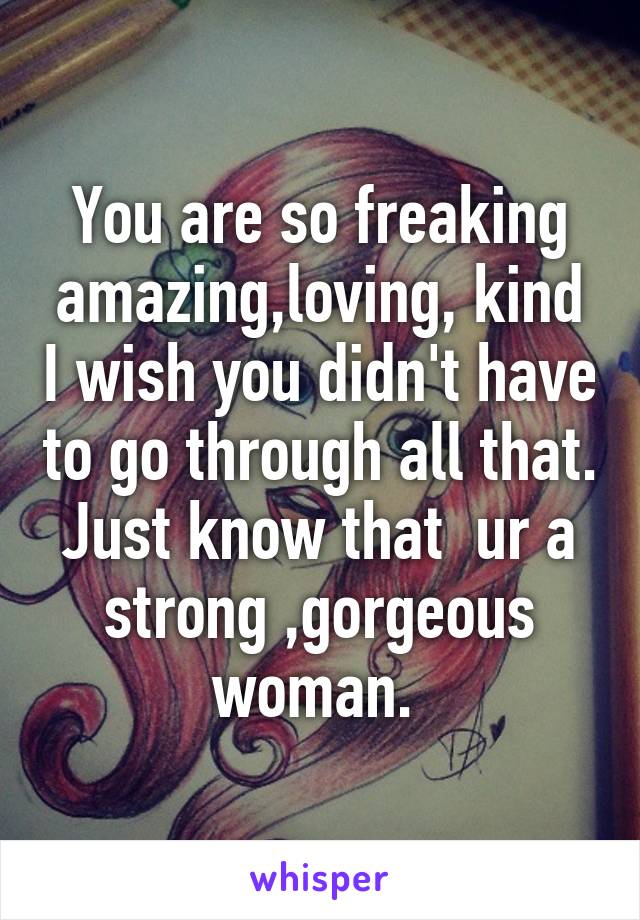 You are so freaking amazing,loving, kind I wish you didn't have to go through all that. Just know that  ur a strong ,gorgeous woman. 