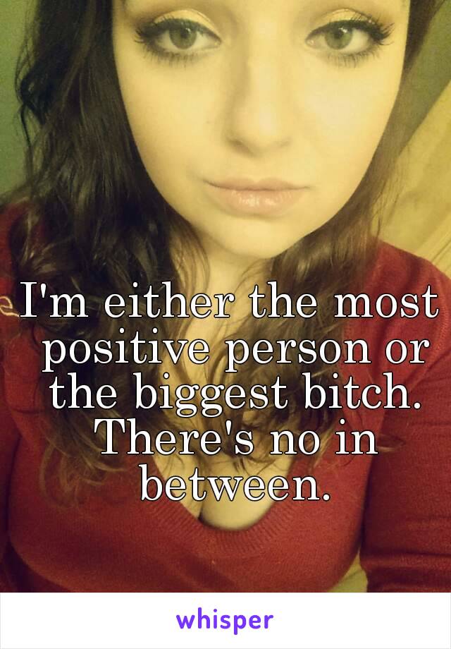 I'm either the most positive person or the biggest bitch. There's no in between.