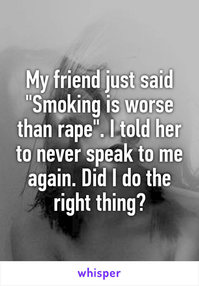 My friend just said "Smoking is worse than rape". I told her to never speak to me again. Did I do the right thing?
