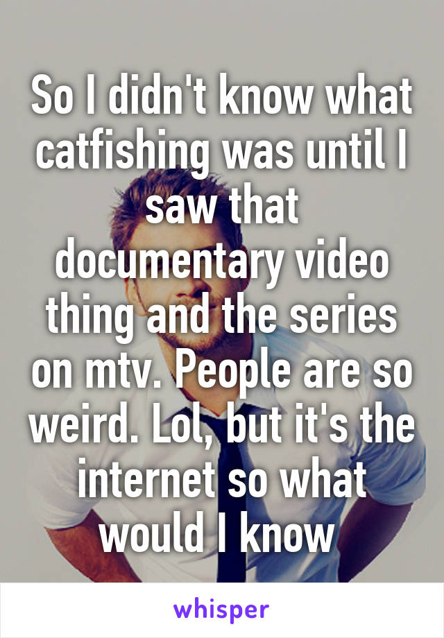 So I didn't know what catfishing was until I saw that documentary video thing and the series on mtv. People are so weird. Lol, but it's the internet so what would I know 