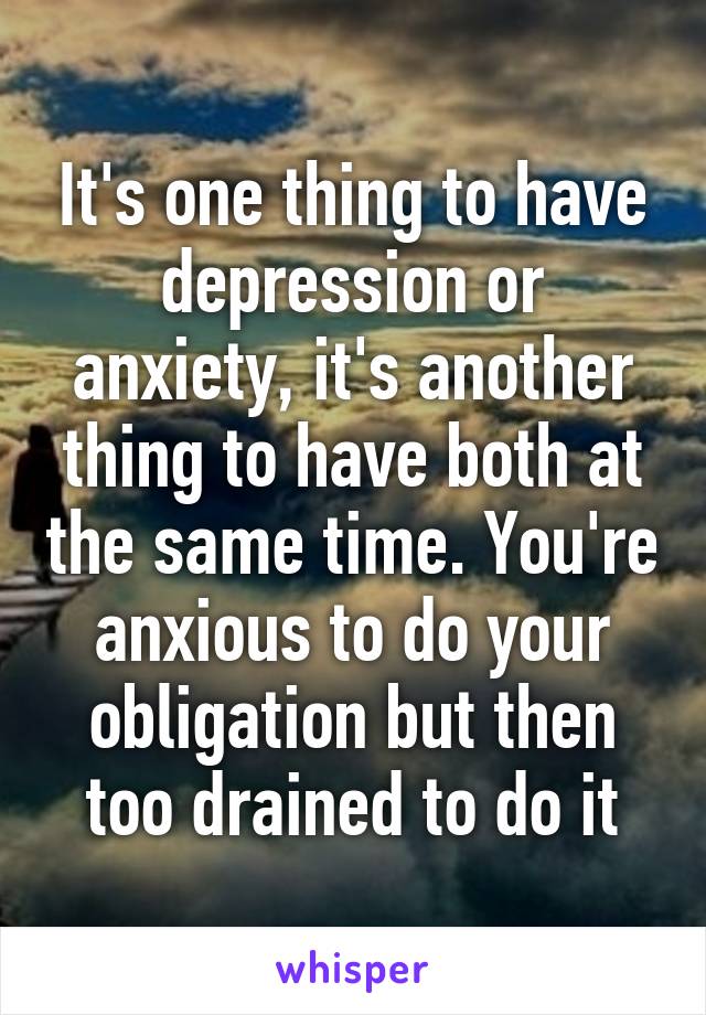 It's one thing to have depression or anxiety, it's another thing to have both at the same time. You're anxious to do your obligation but then too drained to do it