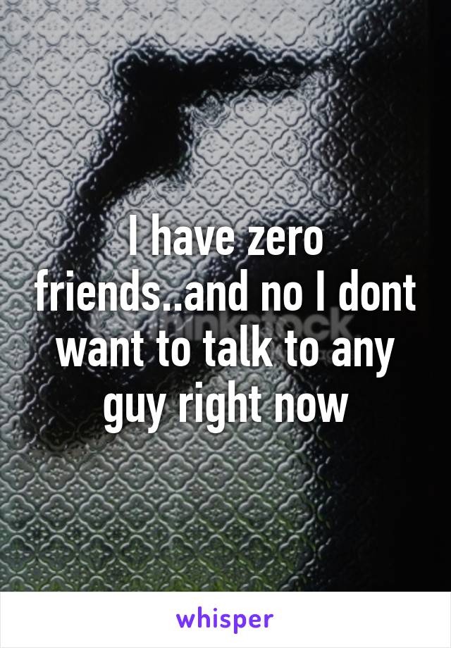 I have zero friends..and no I dont want to talk to any guy right now