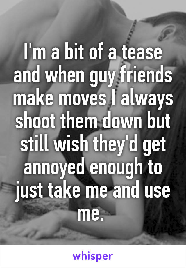 I'm a bit of a tease and when guy friends make moves I always shoot them down but still wish they'd get annoyed enough to just take me and use me. 