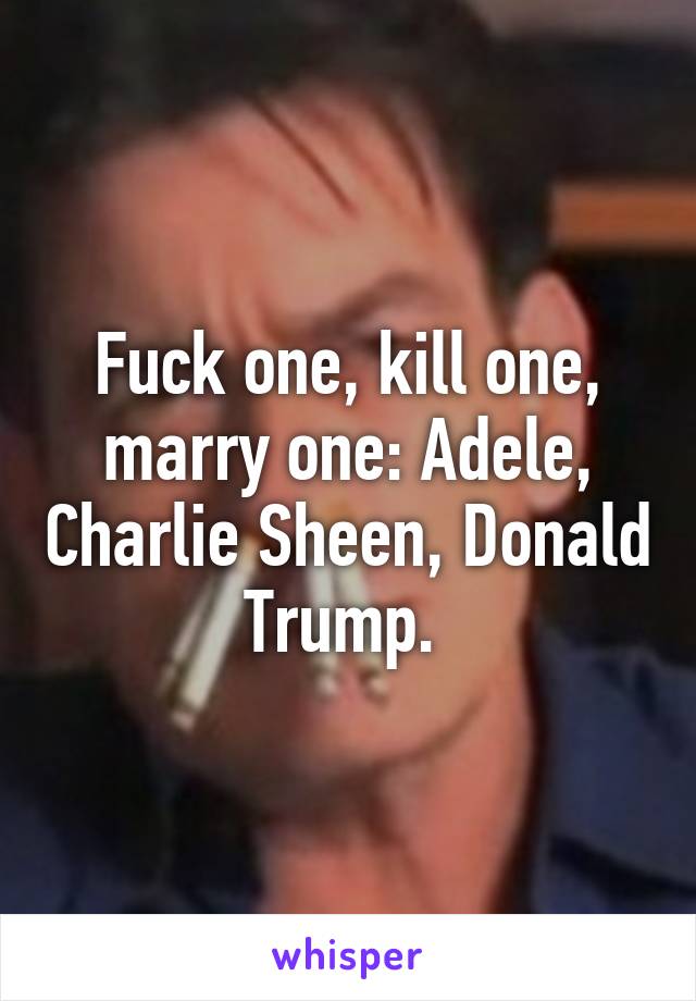 Fuck one, kill one, marry one: Adele, Charlie Sheen, Donald Trump. 
