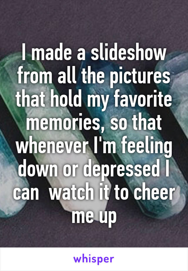 I made a slideshow from all the pictures that hold my favorite memories, so that whenever I'm feeling down or depressed I can  watch it to cheer me up