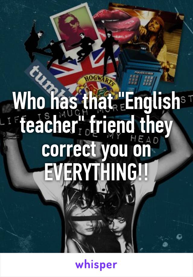 Who has that "English teacher" friend they correct you on EVERYTHING!!